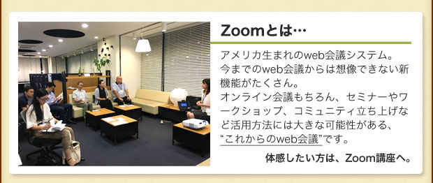 Zoomとは…アメリカ生まれのweb会議システム。 今までのweb会議からは想像できない新機能がたくさん。 オンライン会議もちろん、セミナーやワークショップ、コミュニティ立ち上げなど活用方法には大きな可能性がある、 “これからのweb会議”です。体感したい方は、Zoom講座へ。